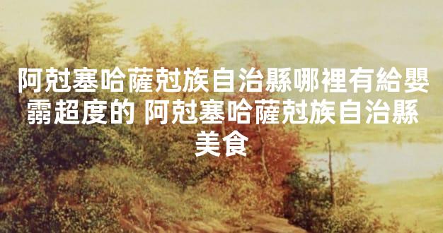 阿尅塞哈薩尅族自治縣哪裡有給嬰霛超度的 阿尅塞哈薩尅族自治縣美食